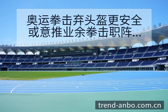 奥运拳击弃头盔更安全或意推业余拳击职阵容调整战术价值分析 - 安博体育